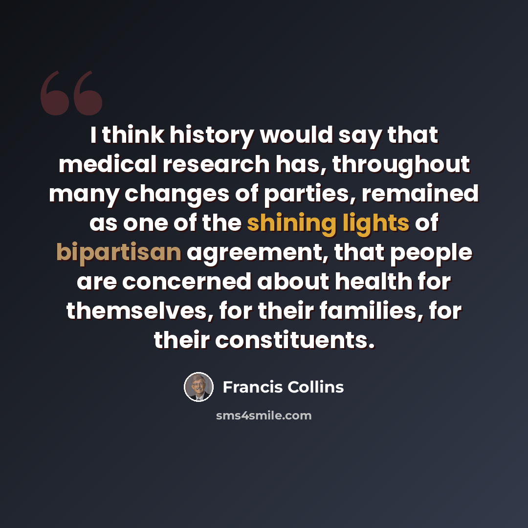 “I think history would say that medical research has, throughout many changes of parties, remained as one of the shining lights of bipartisan agreement, that people are concerned about health for themselves, for their families, for their constituents.” quote by Francis Collins