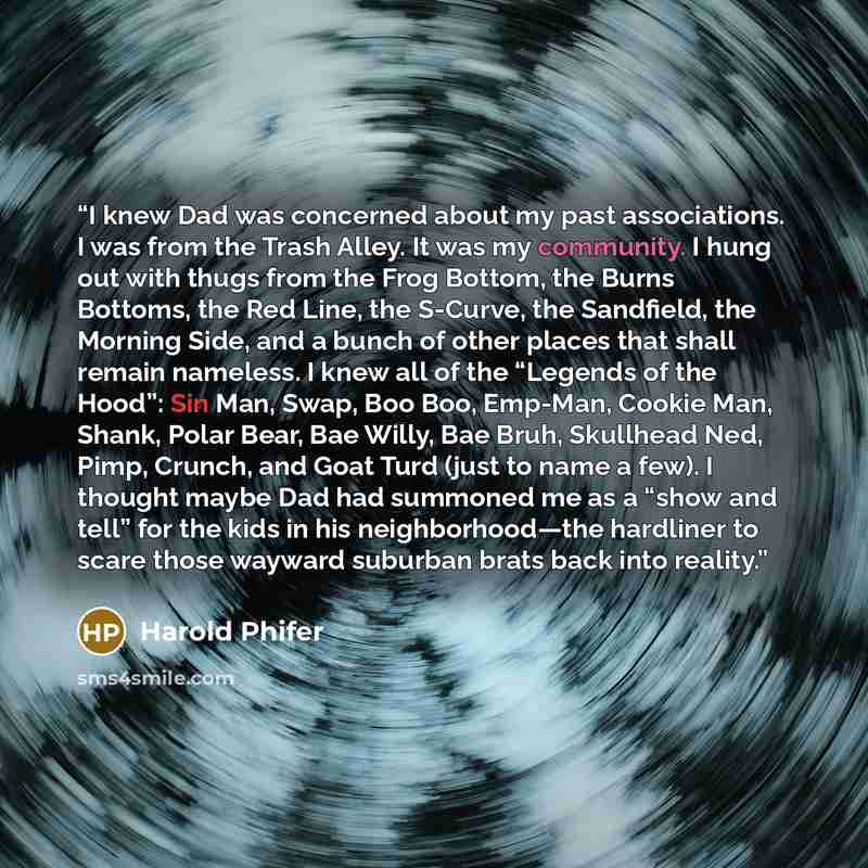 “I knew Dad was concerned about my past associations. I was from the Trash Alley. It was my community. I hung out with thugs from the Frog Bottom, the Burns Bottoms, the Red Line, the S-Curve, the Sandfield, the Morning Side, and a bunch of other places that shall remain nameless. I knew all of the…” quote by Harold Phifer