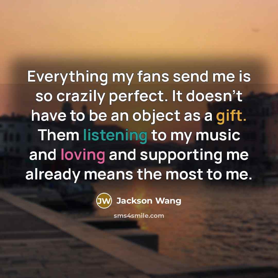 “Everything my fans send me is so crazily perfect. It doesn't have to be an object as a gift. Them listening to my music and loving and supporting me already means the most to me.” quote by Jackson Wang