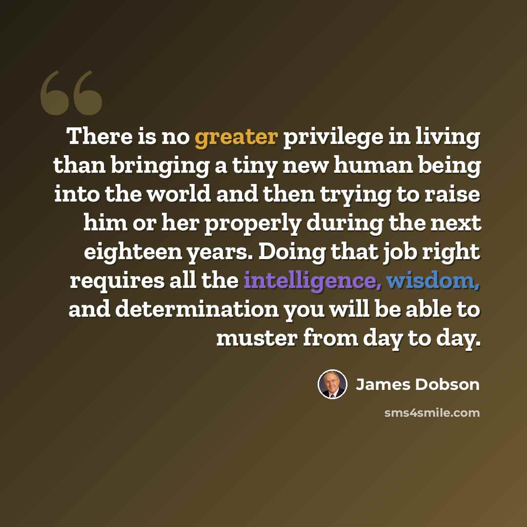 “There is no greater privilege in living than bringing a tiny new human being into the world and then trying to raise him or her properly during the next eighteen years. Doing that job right requires all the intelligence, wisdom, and determination you will be able to muster from day to day.” quote by James Dobson