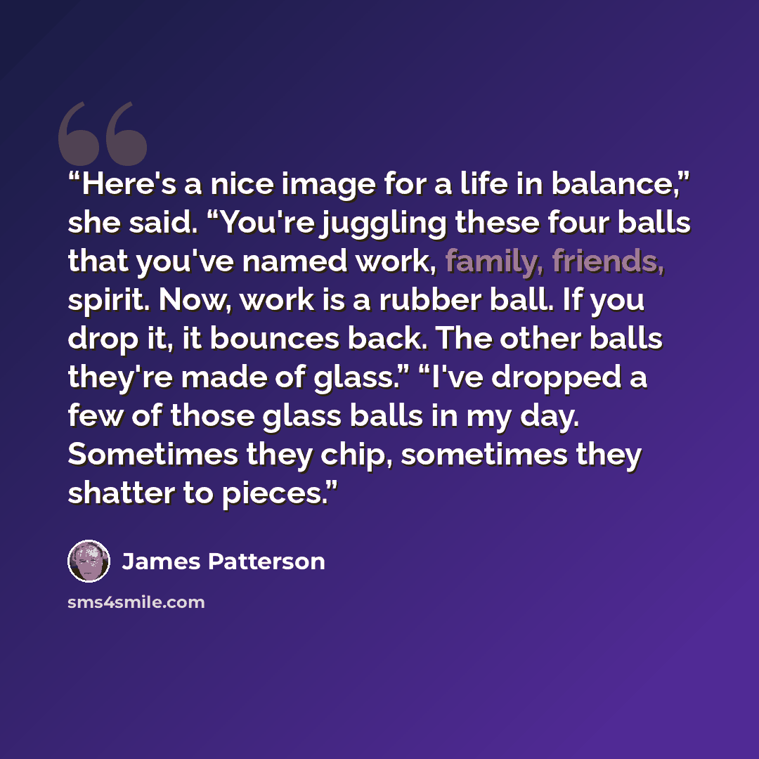 “Here's a nice image for a life in balance,” she said. “You're juggling these four balls that you've named work, family, friends, spirit. Now, work is a rubber ball. If you drop it, it bounces back. The other balls they're made of glass.” “I've dropped a few of those glass balls in my day…” quote by James Patterson