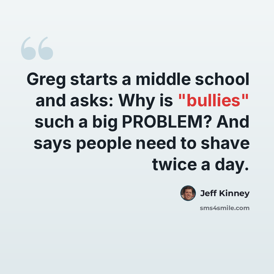 “Greg starts a middle school and asks: Why is "bullies" such a big PROBLEM? And says people need to shave twice a day.” quote by Jeff Kinney