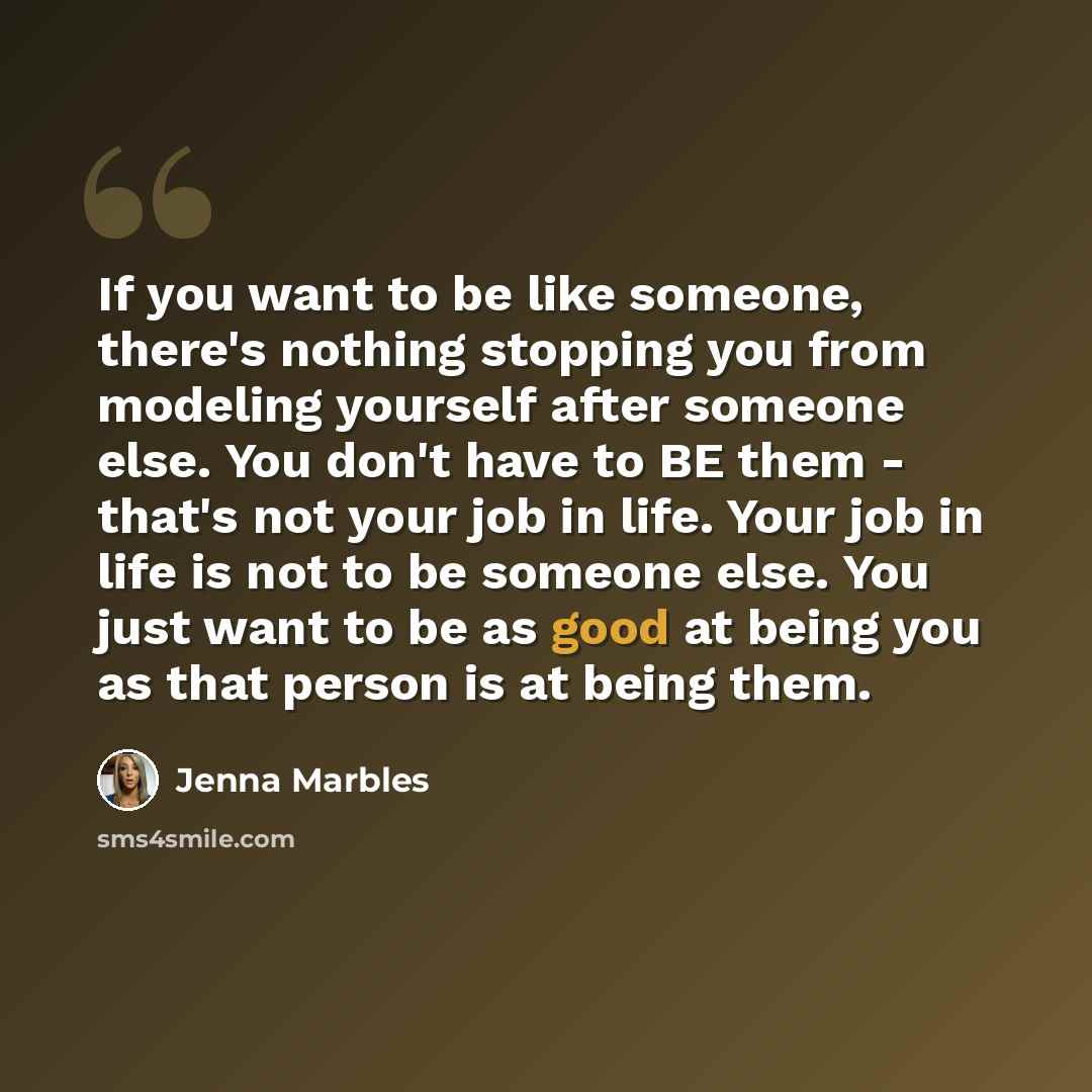 “If you want to be like someone, there's nothing stopping you from modeling yourself after someone else. You don't have to BE them - that's not your job in life. Your job in life is not to be someone else. You just want to be as good at being you as that person is at being them.” quote by Jenna Marbles