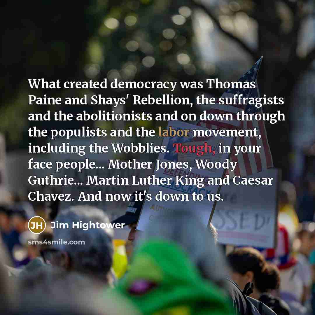 “What created democracy was Thomas Paine and Shays' Rebellion, the suffragists and the abolitionists and on down through the populists and the labor movement, including the Wobblies. Tough, in your face people... Mother Jones, Woody Guthrie... Martin Luther King and Caesar Chavez. And now it's down…” quote by Jim Hightower