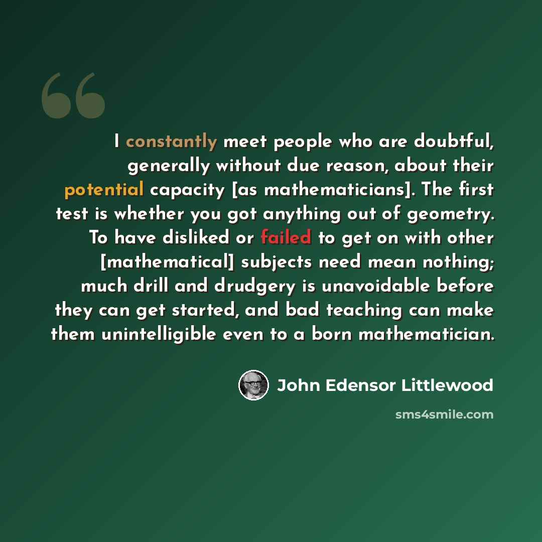 “I constantly meet people who are doubtful, generally without due reason, about their potential capacity [as mathematicians]. The first test is whether you got anything out of geometry. To have disliked or failed to get on with other [mathematical] subjects need mean nothing; much drill and…” quote by John Edensor Littlewood