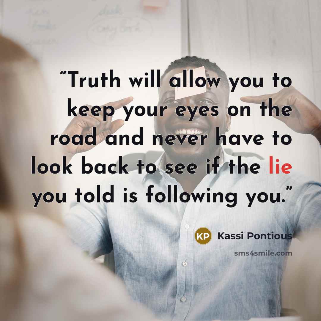 “Truth will allow you to keep your eyes on the road and never have to look back to see if the lie you told is following you.” quote by Kassi Pontious