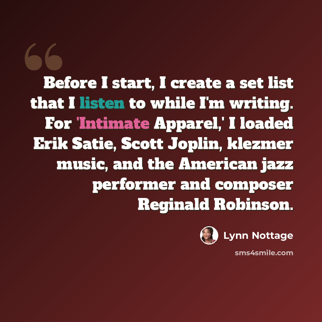 “Before I start, I create a set list that I listen to while I'm writing. For 'Intimate Apparel,' I loaded Erik Satie, Scott Joplin, klezmer music, and the American jazz performer and composer Reginald Robinson.” quote by Lynn Nottage