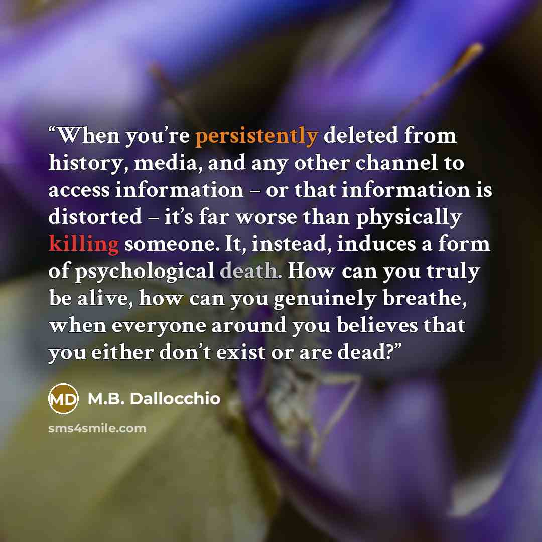 “When you’re persistently deleted from history, media, and any other channel to access information – or that information is distorted – it’s far worse than physically killing someone. It, instead, induces a form of psychological death. How can you truly be alive, how can you genuinely breathe, when…” quote by M.B. Dallocchio