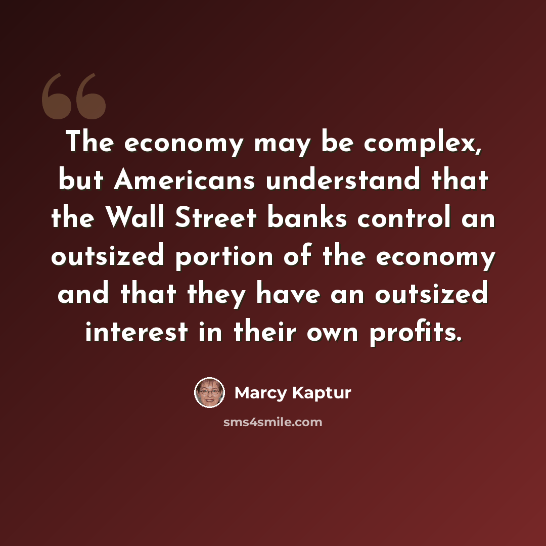 “The economy may be complex, but Americans understand that the Wall Street banks control an outsized portion of the economy and that they have an outsized interest in their own profits.” quote by Marcy Kaptur