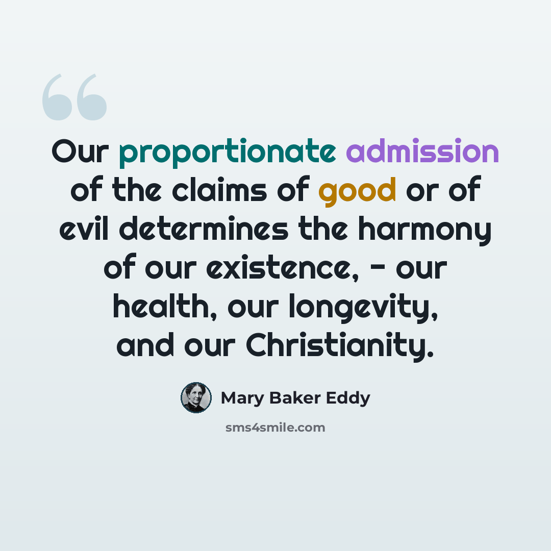 “Our proportionate admission of the claims of good or of evil determines the harmony of our existence, - our health, our longevity, and our Christianity.” quote by Mary Baker Eddy