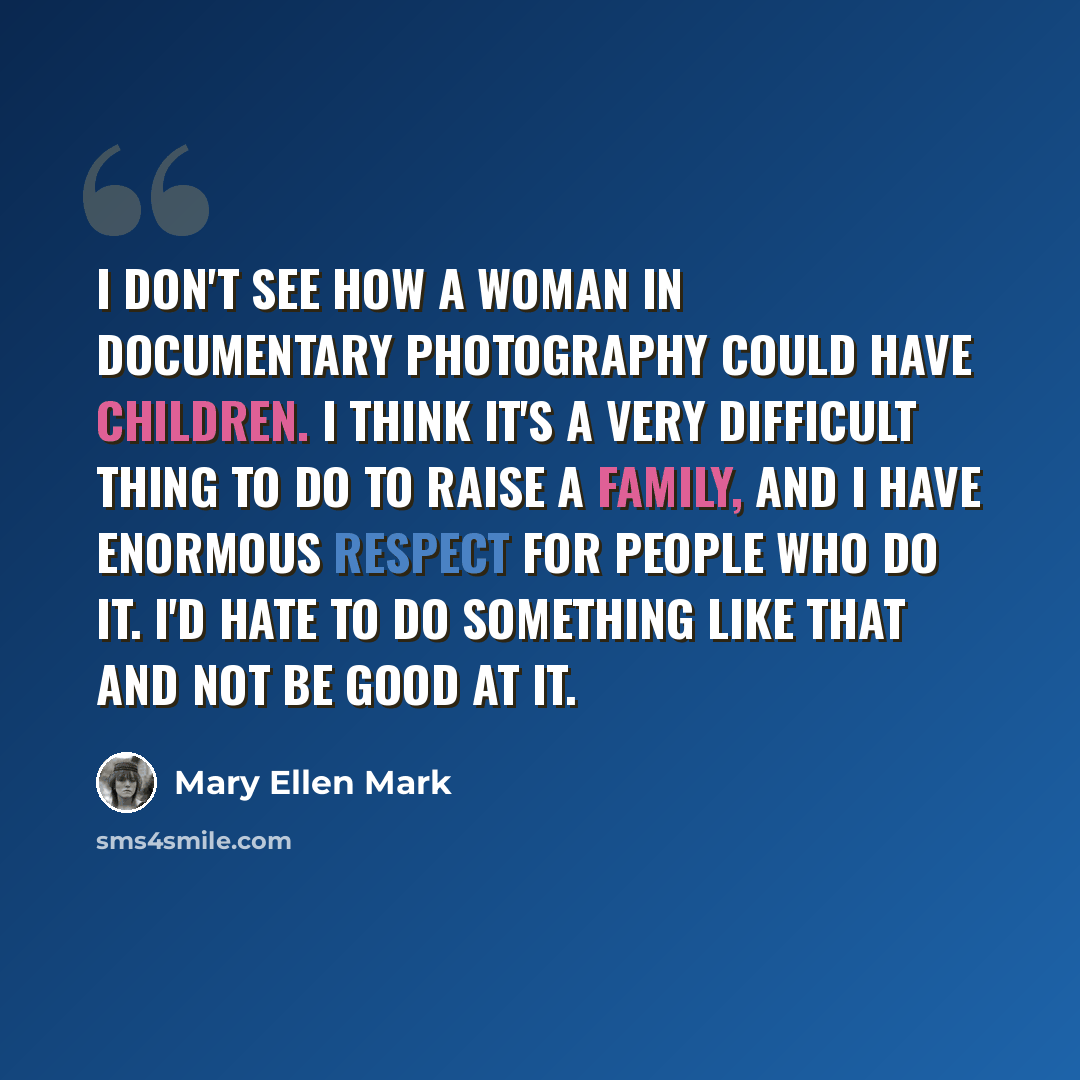“I don't see how a woman in documentary photography could have children. I think it's a very difficult thing to do to raise a family, and I have enormous respect for people who do it. I'd hate to do something like that and not be good at it.” quote by Mary Ellen Mark