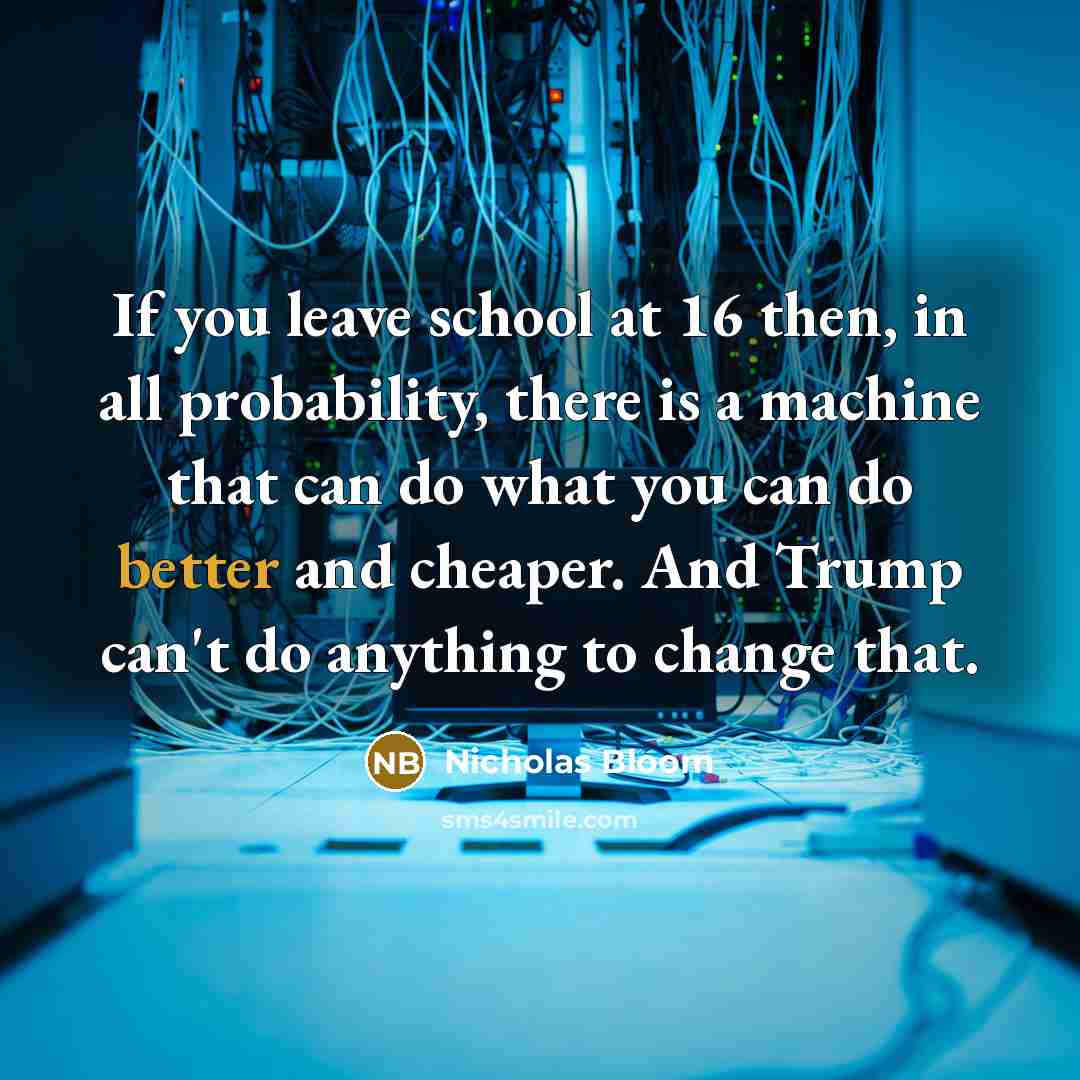 “If you leave school at 16 then, in all probability, there is a machine that can do what you can do better and cheaper. And Trump can't do anything to change that.” quote by Nicholas Bloom