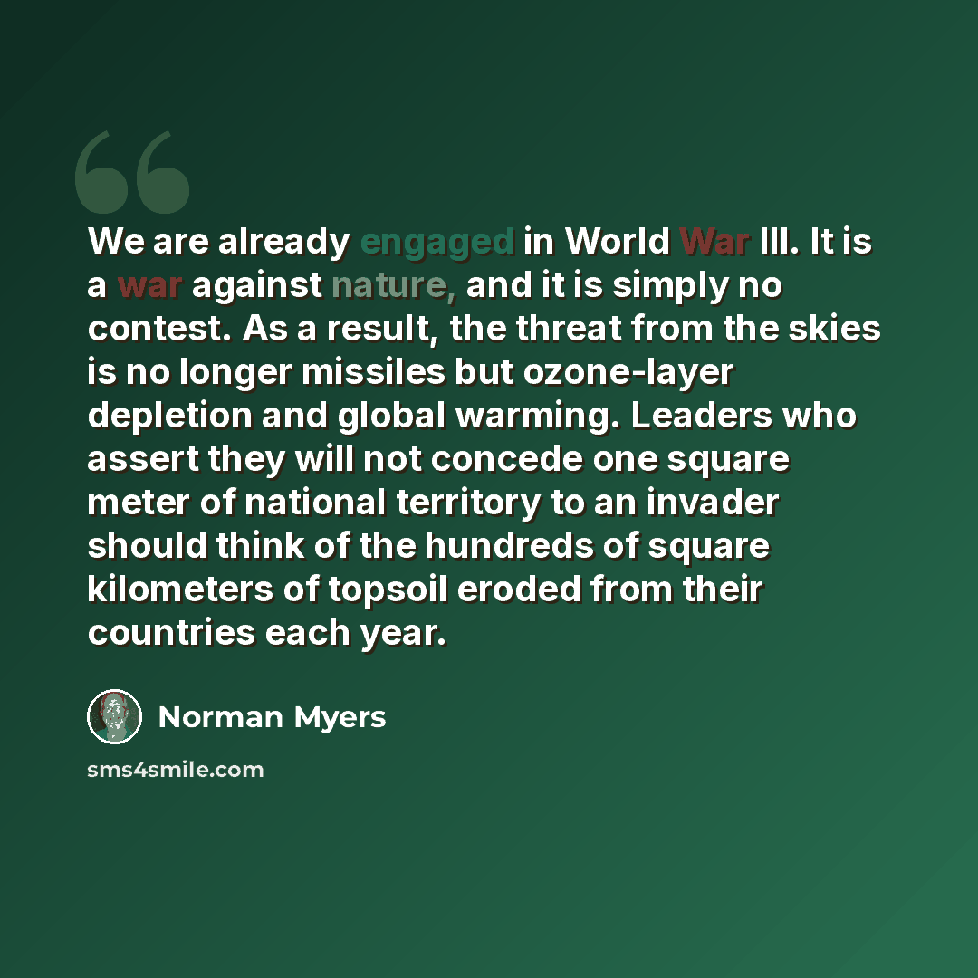 “We are already engaged in World War III. It is a war against nature, and it is simply no contest. As a result, the threat from the skies is no longer missiles but ozone-layer depletion and global warming. Leaders who assert they will not concede one square meter of national territory to an invader…” quote by Norman Myers
