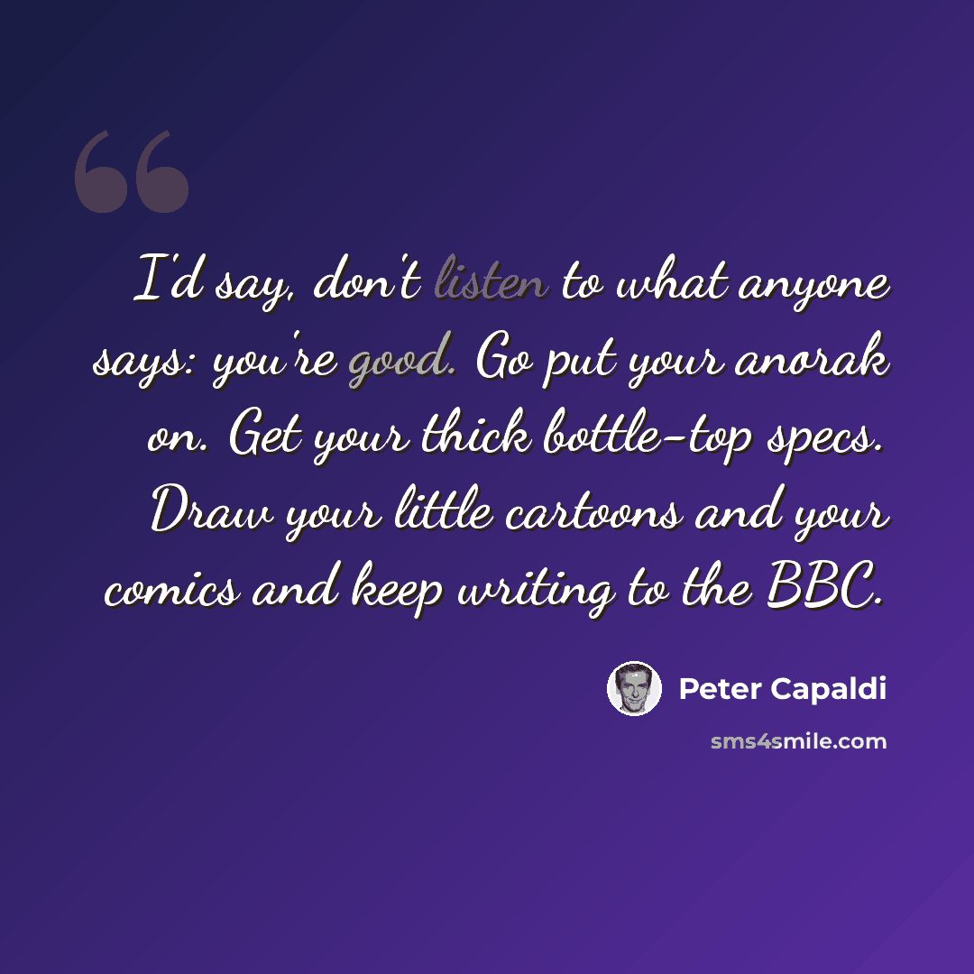 “I'd say, don't listen to what anyone says: you're good. Go put your anorak on. Get your thick bottle-top specs. Draw your little cartoons and your comics and keep writing to the BBC.” quote by Peter Capaldi