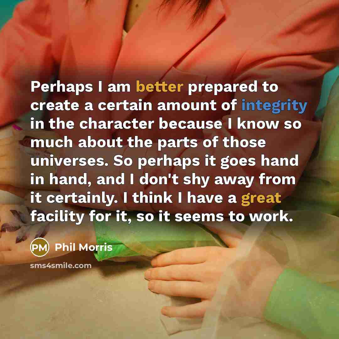 “Perhaps I am better prepared to create a certain amount of integrity in the character because I know so much about the parts of those universes. So perhaps it goes hand in hand, and I don't shy away from it certainly. I think I have a great facility for it, so it seems to work.” quote by Phil Morris