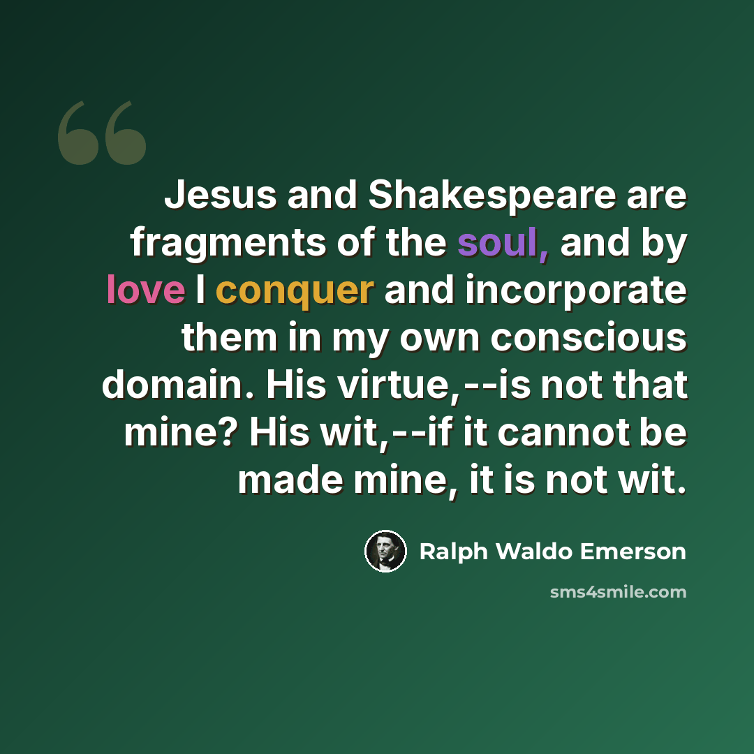 “Jesus and Shakespeare are fragments of the soul, and by love I conquer and incorporate them in my own conscious domain. His virtue,--is not that mine? His wit,--if it cannot be made mine, it is not wit.” quote by Ralph Waldo Emerson