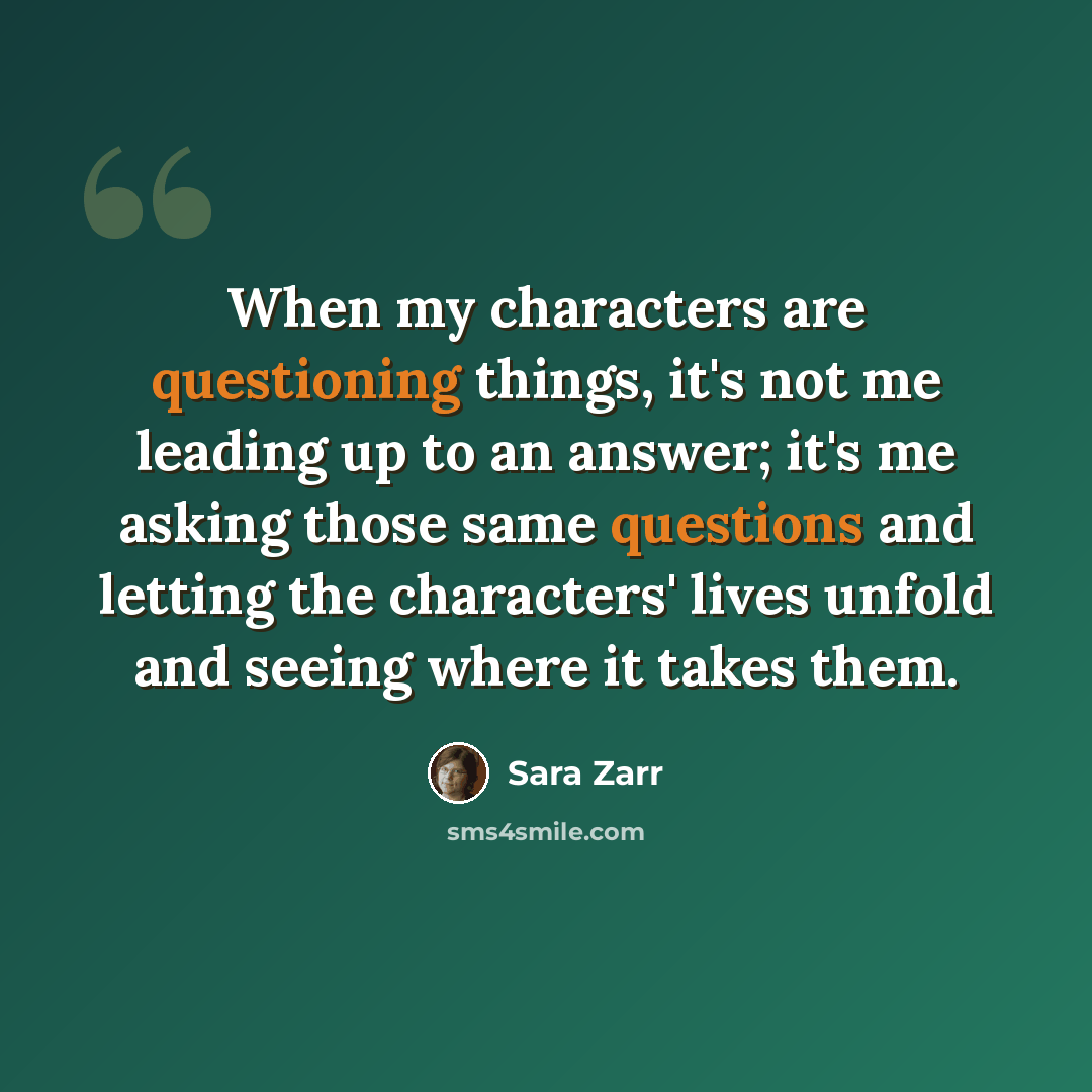 “When my characters are questioning things, it's not me leading up to an answer; it's me asking those same questions and letting the characters' lives unfold and seeing where it takes them.” quote by Sara Zarr