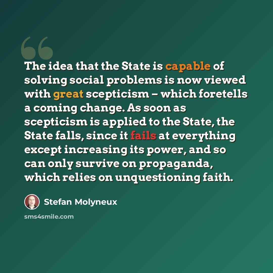 “The idea that the State is capable of solving social problems is now viewed with great scepticism – which foretells a coming change. As soon as scepticism is applied to the State, the State falls, since it fails at everything except increasing its power, and so can only survive on propaganda…” quote by Stefan Molyneux