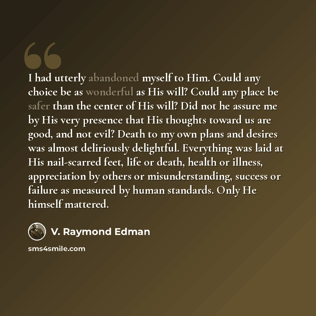 “I had utterly abandoned myself to Him. Could any choice be as wonderful as His will? Could any place be safer than the center of His will? Did not he assure me by His very presence that His thoughts toward us are good, and not evil? Death to my own plans and desires was almost deliriously…” quote by V. Raymond Edman
