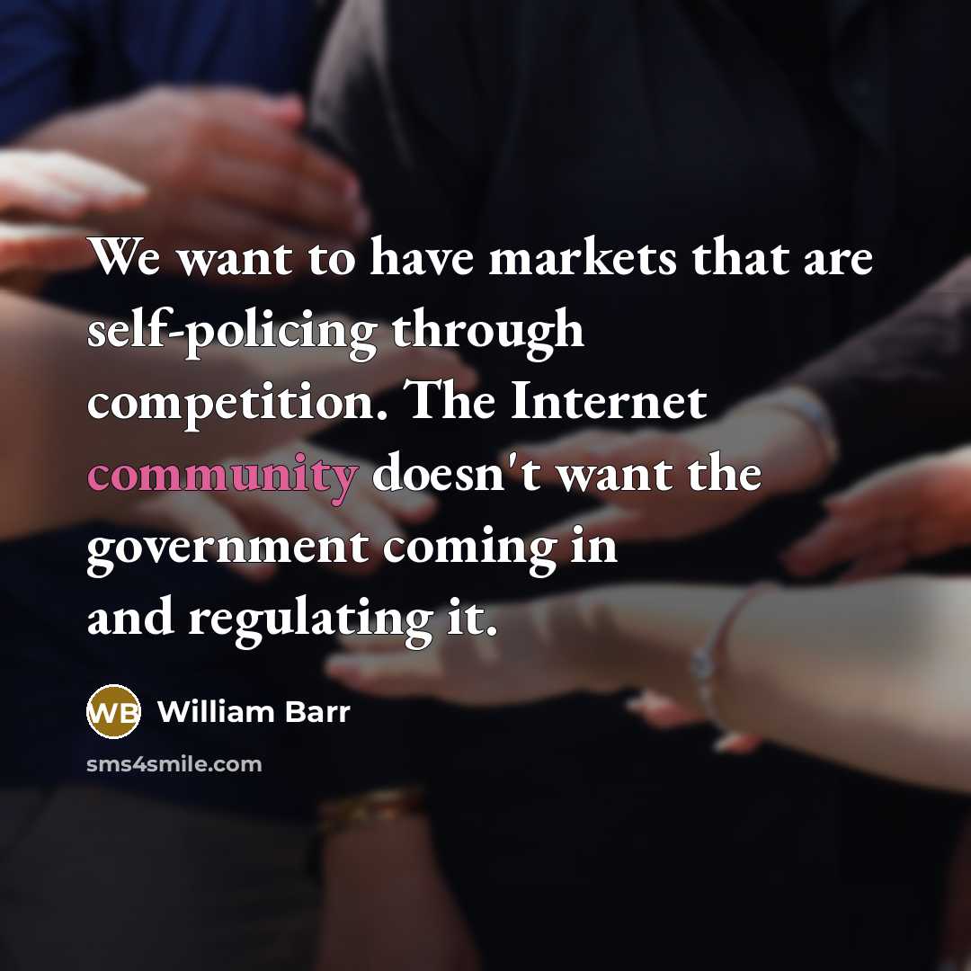 “We want to have markets that are self-policing through competition. The Internet community doesn't want the government coming in and regulating it.” quote by William Barr