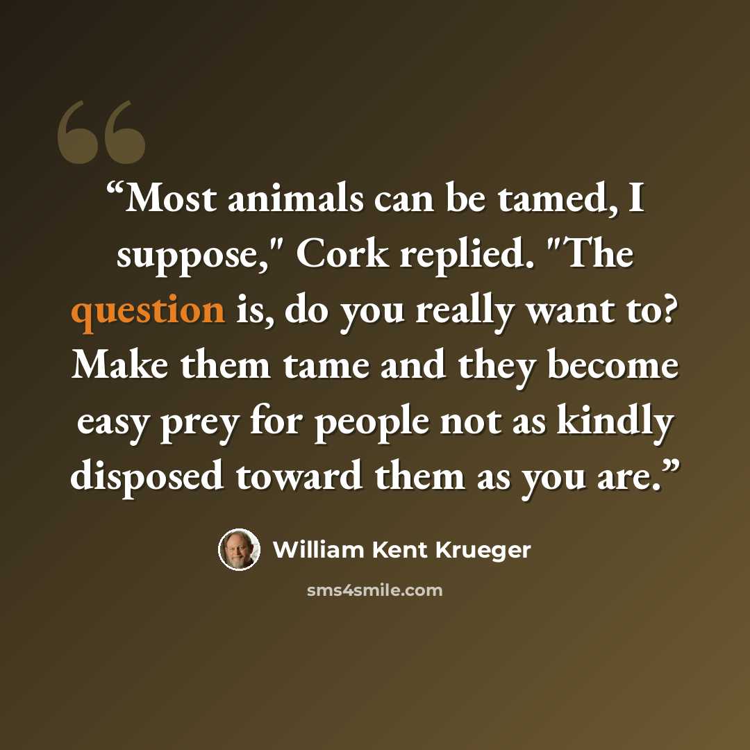 “Most animals can be tamed, I suppose," Cork replied. "The question is, do you really want to? Make them tame and they become easy prey for people not as kindly disposed toward them as you are.” quote by William Kent Krueger