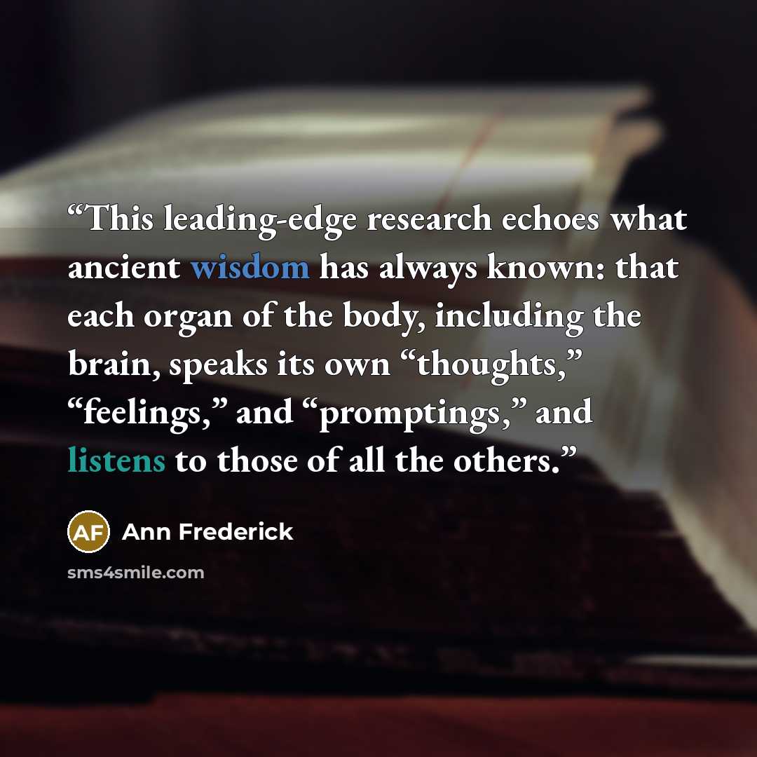 “This leading-edge research echoes what ancient wisdom has always known: that each organ of the body, including the brain, speaks its own “thoughts,” “feelings,” and “promptings,” and listens to those of all the others.” quote by Ann Frederick