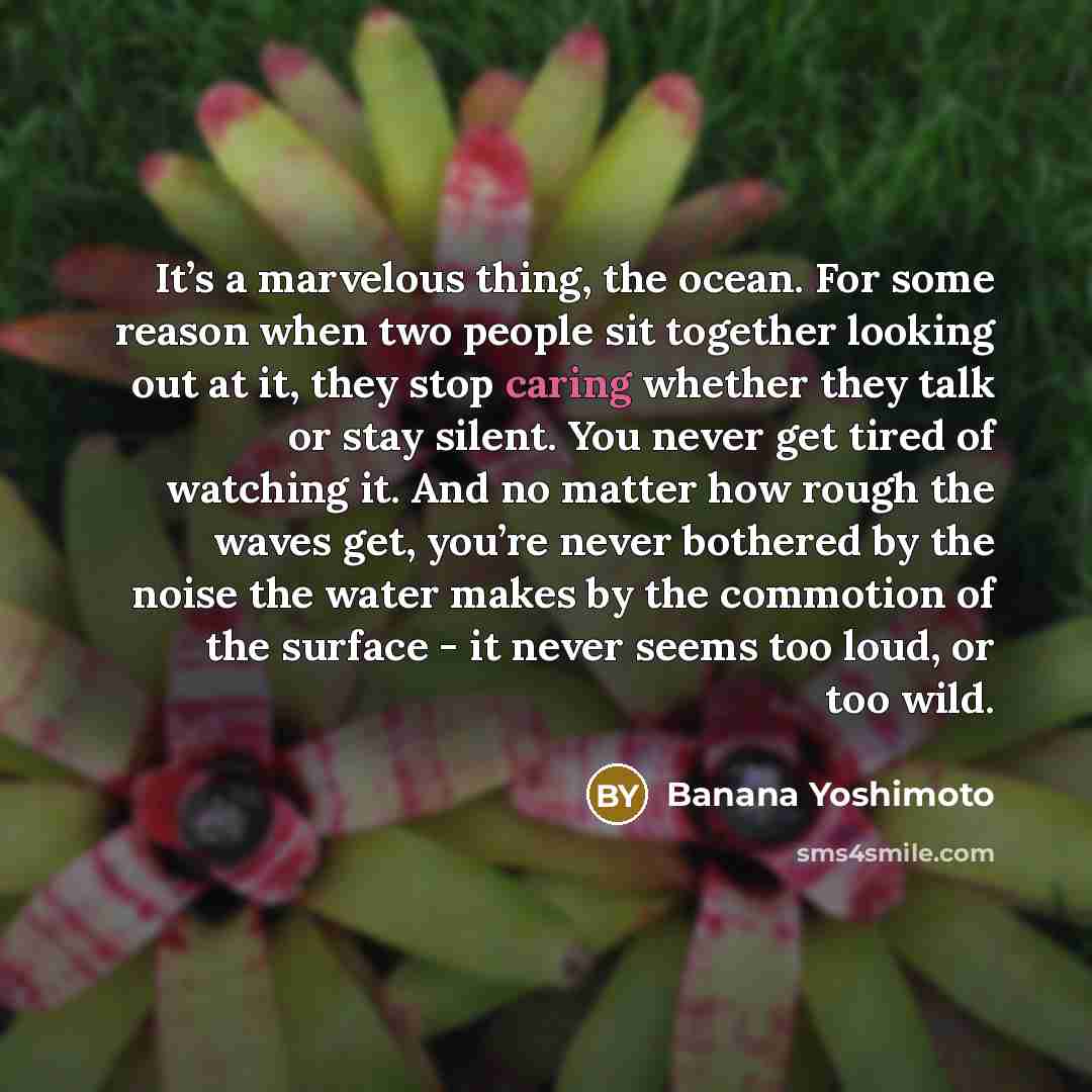 “It’s a marvelous thing, the ocean. For some reason when two people sit together looking out at it, they stop caring whether they talk or stay silent. You never get tired of watching it. And no matter how rough the waves get, you’re never bothered by the noise the water makes by the commotion of…” quote by Banana Yoshimoto