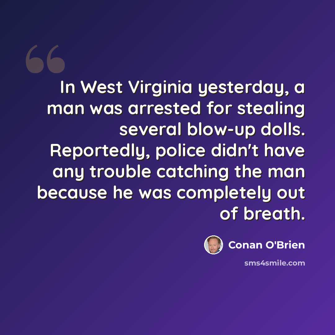 “In West Virginia yesterday, a man was arrested for stealing several blow-up dolls. Reportedly, police didn't have any trouble catching the man because he was completely out of breath.” quote by Conan O'Brien