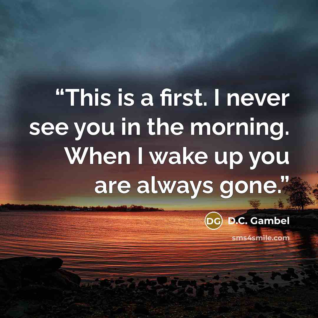 “This is a first. I never see you in the morning. When I wake up you are always gone.” quote by D.C. Gambel