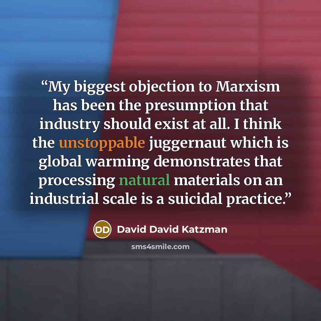 “My biggest objection to Marxism has been the presumption that industry should exist at all. I think the unstoppable juggernaut which is global warming demonstrates that processing natural materials on an industrial scale is a suicidal practice.” quote by David David Katzman