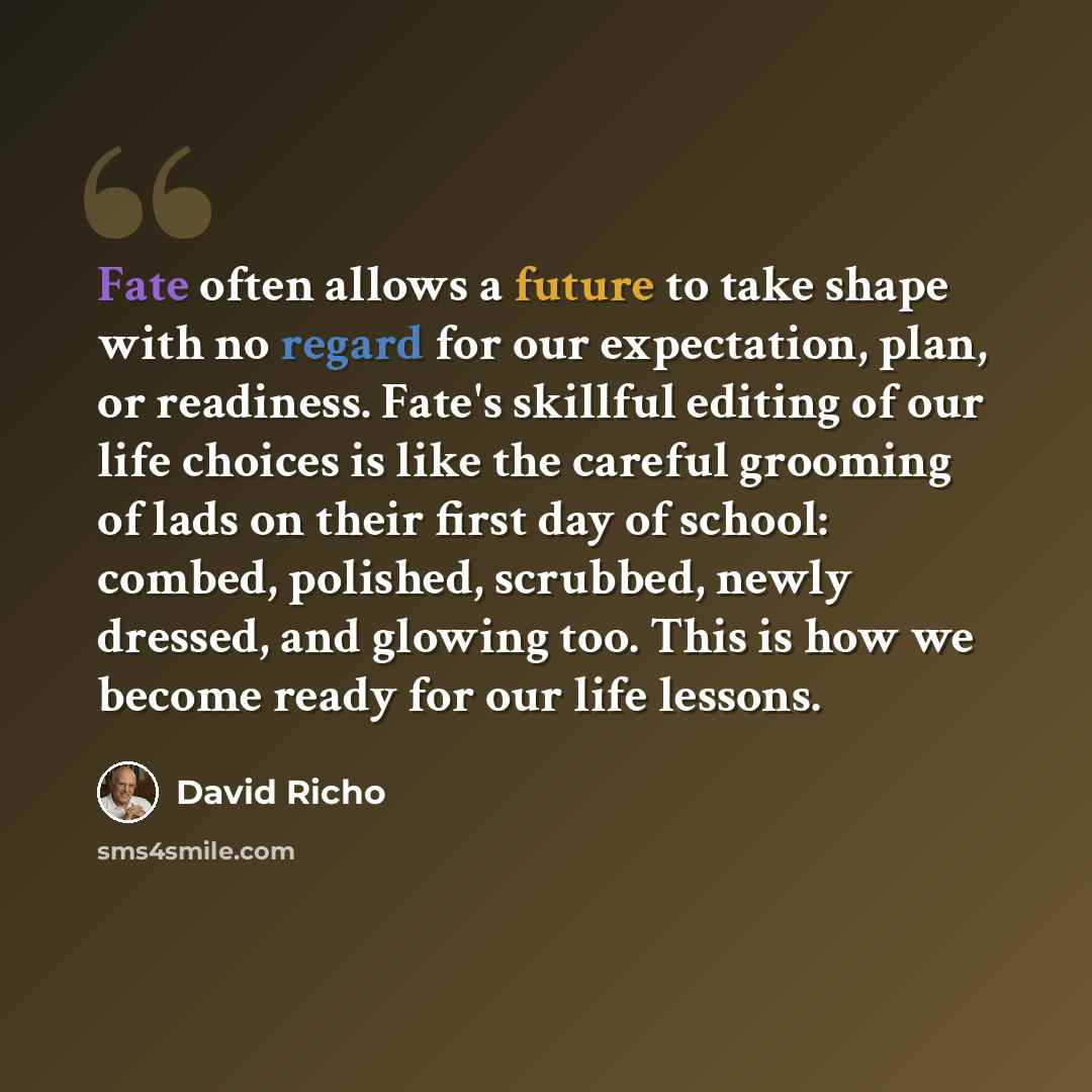 “Fate often allows a future to take shape with no regard for our expectation, plan, or readiness. Fate's skillful editing of our life choices is like the careful grooming of lads on their first day of school: combed, polished, scrubbed, newly dressed, and glowing too. This is how we become ready…” quote by David Richo