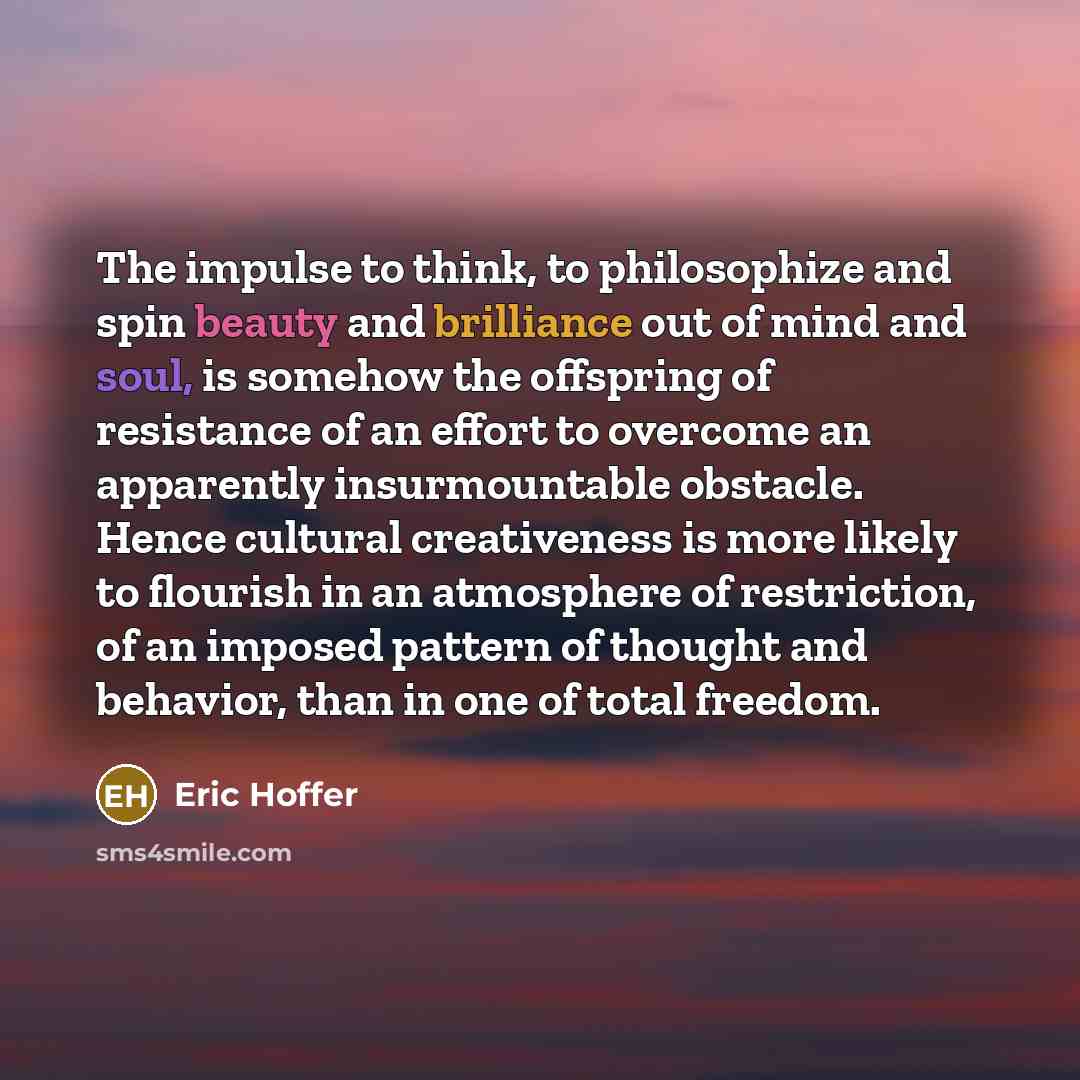 “The impulse to think, to philosophize and spin beauty and brilliance out of mind and soul, is somehow the offspring of resistance of an effort to overcome an apparently insurmountable obstacle. Hence cultural creativeness is more likely to flourish in an atmosphere of restriction, of an imposed…” quote by Eric Hoffer