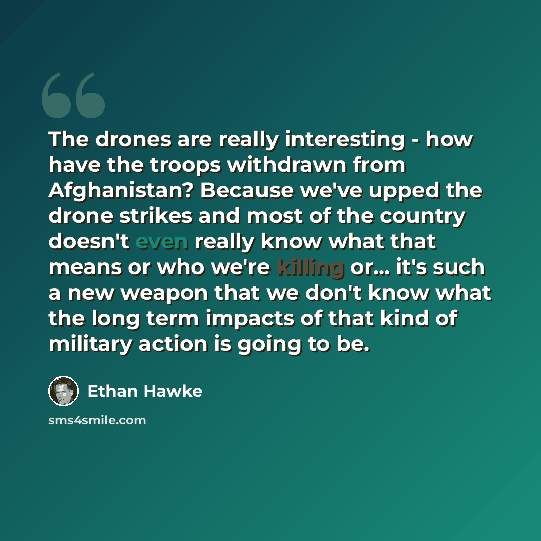 “The drones are really interesting - how have the troops withdrawn from Afghanistan? Because we've upped the drone strikes and most of the country doesn't even really know what that means or who we're killing or... it's such a new weapon that we don't know what the long term impacts of that kind of…” quote by Ethan Hawke