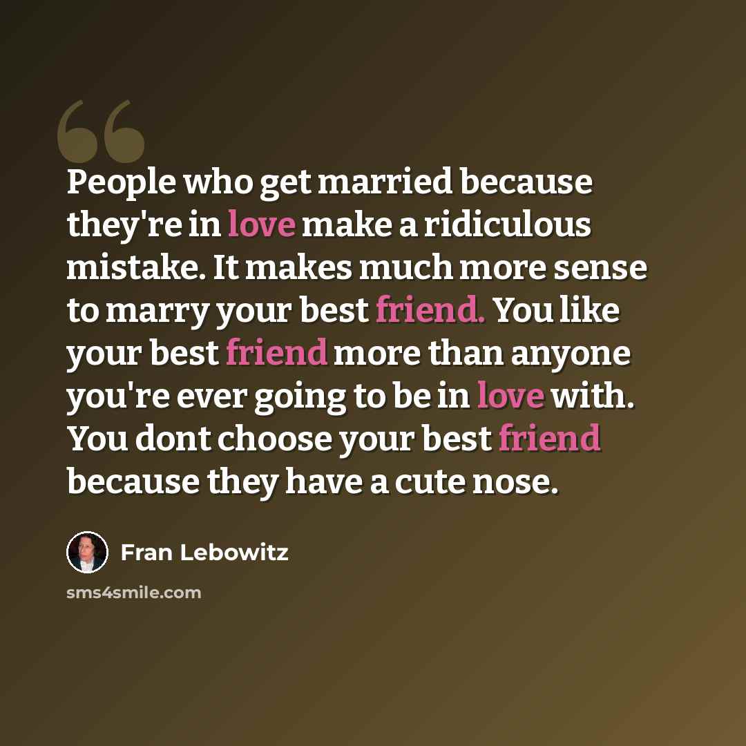 “People who get married because they're in love make a ridiculous mistake. It makes much more sense to marry your best friend. You like your best friend more than anyone you're ever going to be in love with. You dont choose your best friend because they have a cute nose.” quote by Fran Lebowitz