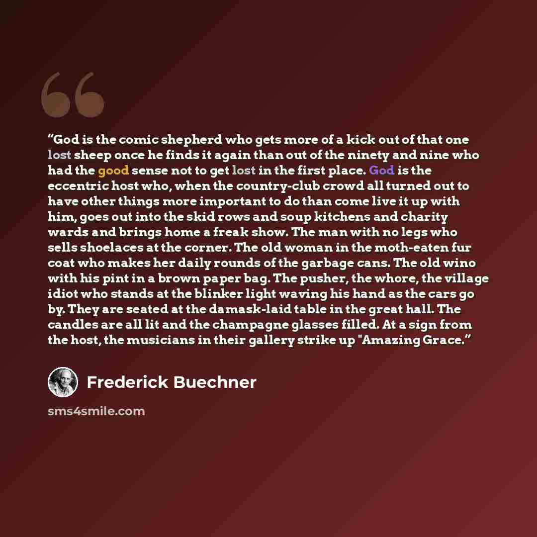 “God is the comic shepherd who gets more of a kick out of that one lost sheep once he finds it again than out of the ninety and nine who had the good sense not to get lost in the first place. God is the eccentric host who, when the country-club crowd all turned out to have other things more…” quote by Frederick Buechner