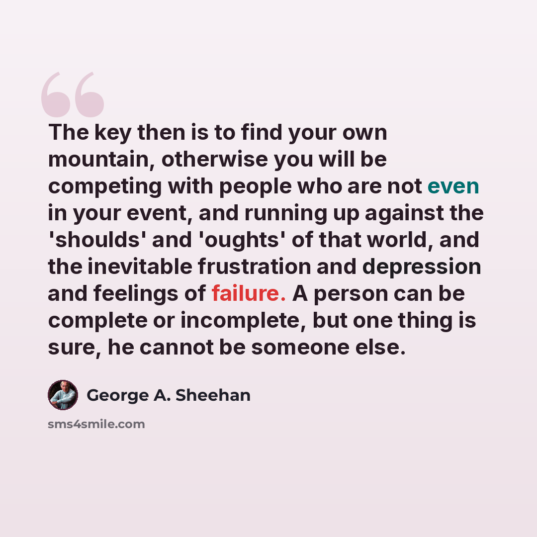 “The key then is to find your own mountain, otherwise you will be competing with people who are not even in your event, and running up against the 'shoulds' and 'oughts' of that world, and the inevitable frustration and depression and feelings of failure. A person can be complete or incomplete, but…” quote by George A. Sheehan