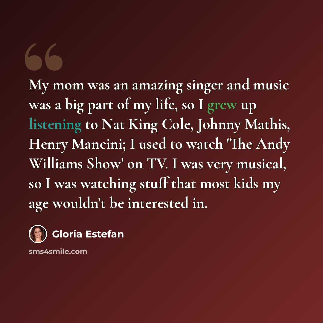 “My mom was an amazing singer and music was a big part of my life, so I grew up listening to Nat King Cole, Johnny Mathis, Henry Mancini; I used to watch 'The Andy Williams Show' on TV. I was very musical, so I was watching stuff that most kids my age wouldn't be interested in.” quote by Gloria Estefan