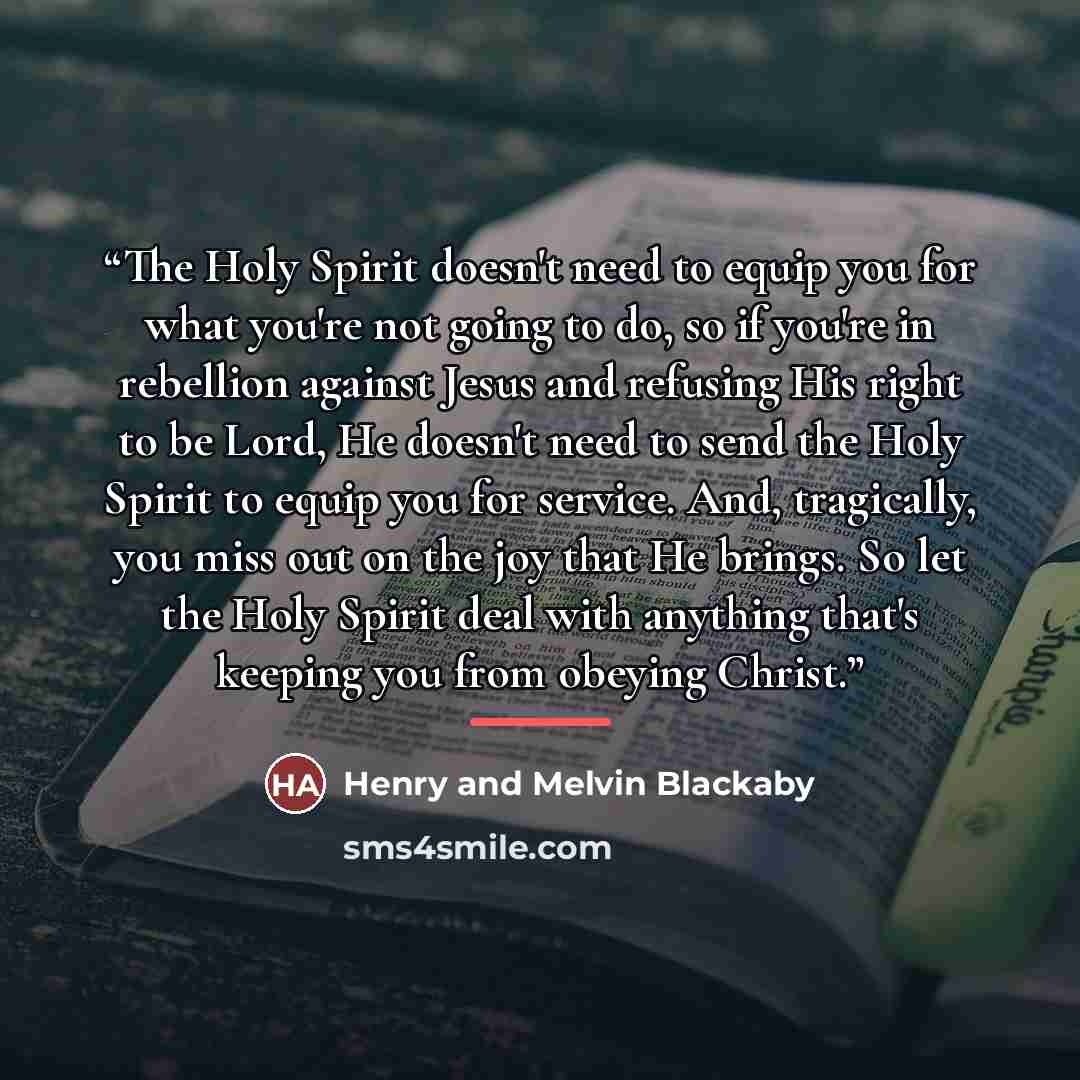 “The Holy Spirit doesn't need to equip you for what you're not going to do, so if you're in rebellion against Jesus and refusing His right to be Lord, He doesn't need to send the Holy Spirit to equip you for service. And, tragically, you miss out on the joy that He brings. So let the Holy Spirit…” quote by Henry and Melvin Blackaby