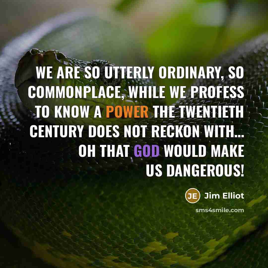 “We are so utterly ordinary, so commonplace, while we profess to know a Power the Twentieth Century does not reckon with… Oh that God would make us dangerous!” quote by Jim Elliot