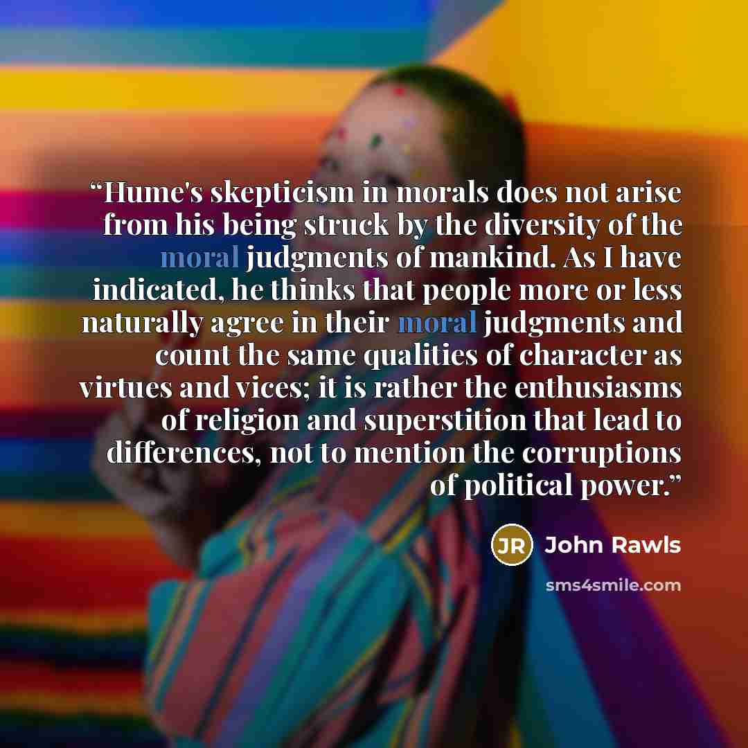 “Hume's skepticism in morals does not arise from his being struck by the diversity of the moral judgments of mankind. As I have indicated, he thinks that people more or less naturally agree in their moral judgments and count the same qualities of character as virtues and vices; it is rather the…” quote by John Rawls