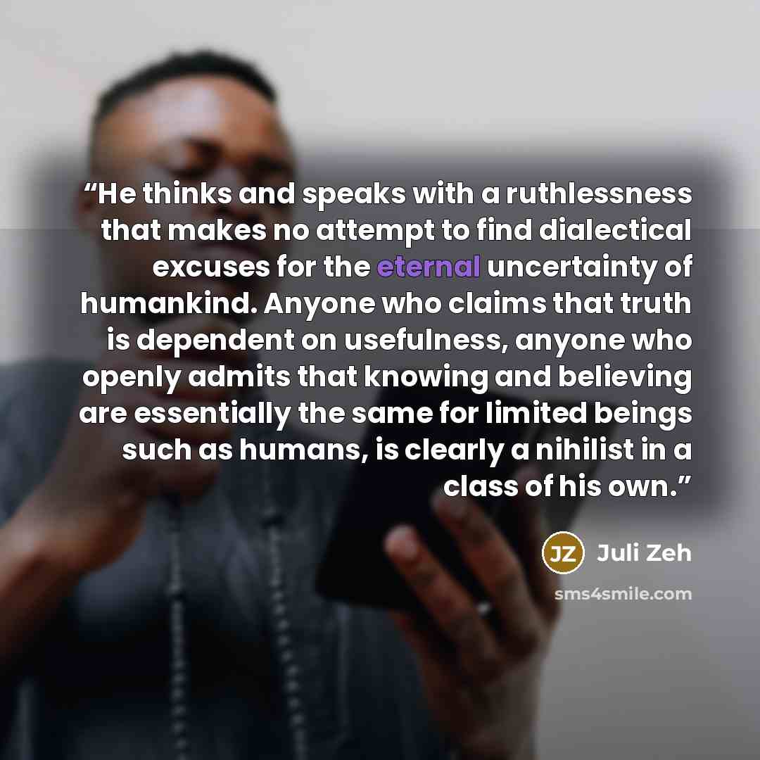 “He thinks and speaks with a ruthlessness that makes no attempt to find dialectical excuses for the eternal uncertainty of humankind. Anyone who claims that truth is dependent on usefulness, anyone who openly admits that knowing and believing are essentially the same for limited beings such as…” quote by Juli Zeh
