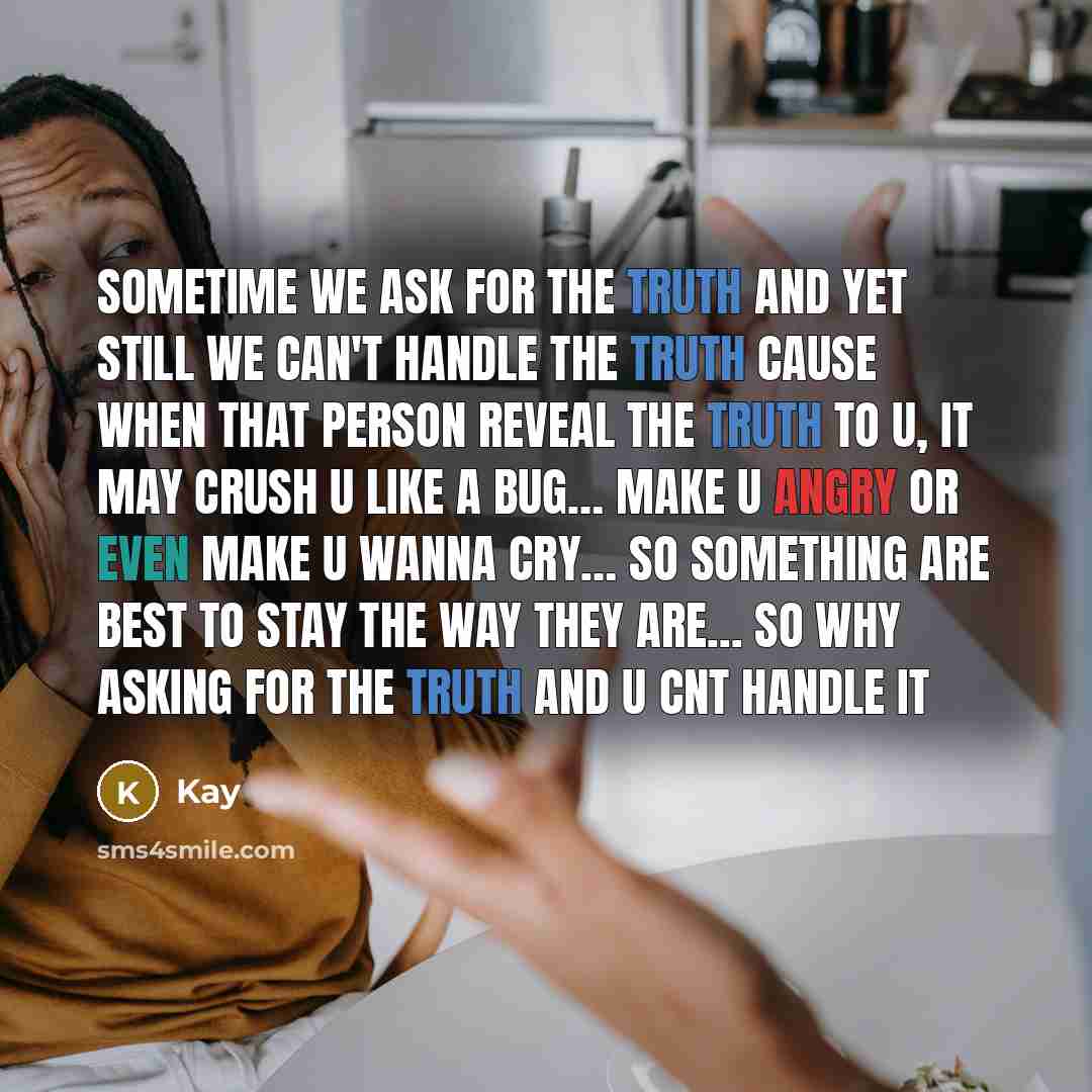 “Sometime we ask for the truth and yet still we can't handle the truth cause when that person reveal the truth to u, it may crush u like a bug… make u angry or even make u wanna cry… so something are best to stay the way they are... so why asking for the truth and u cnt handle it” quote by Kay