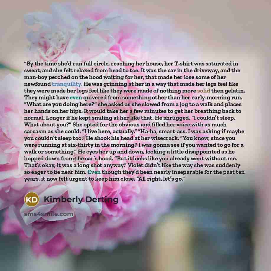 “By the time she’d run full circle, reaching her house, her T-shirt was saturated in sweat, and she felt relaxed from head to toe. It was the car in the driveway, and the man-boy perched on the hood waiting for her, that made her lose some of her newfound tranquility. He was grinning at her in a…” quote by Kimberly Derting