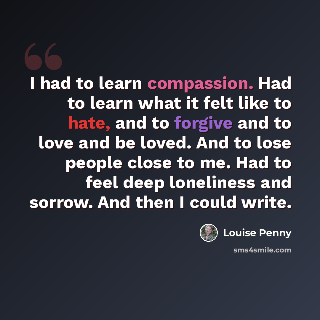 “I had to learn compassion. Had to learn what it felt like to hate, and to forgive and to love and be loved. And to lose people close to me. Had to feel deep loneliness and sorrow. And then I could write.” quote by Louise Penny