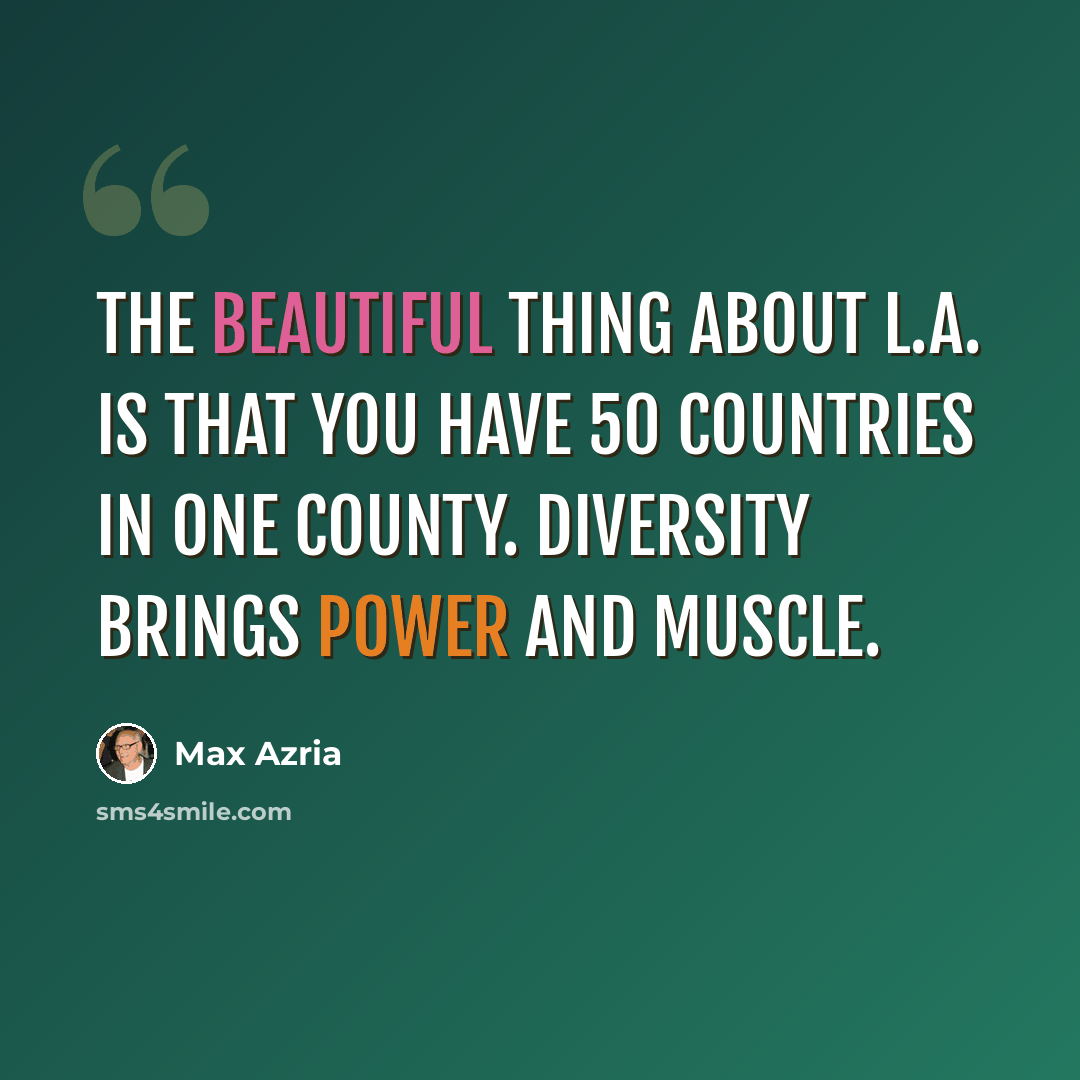 “The beautiful thing about L.A. is that you have 50 countries in one county. Diversity brings power and muscle.” quote by Max Azria