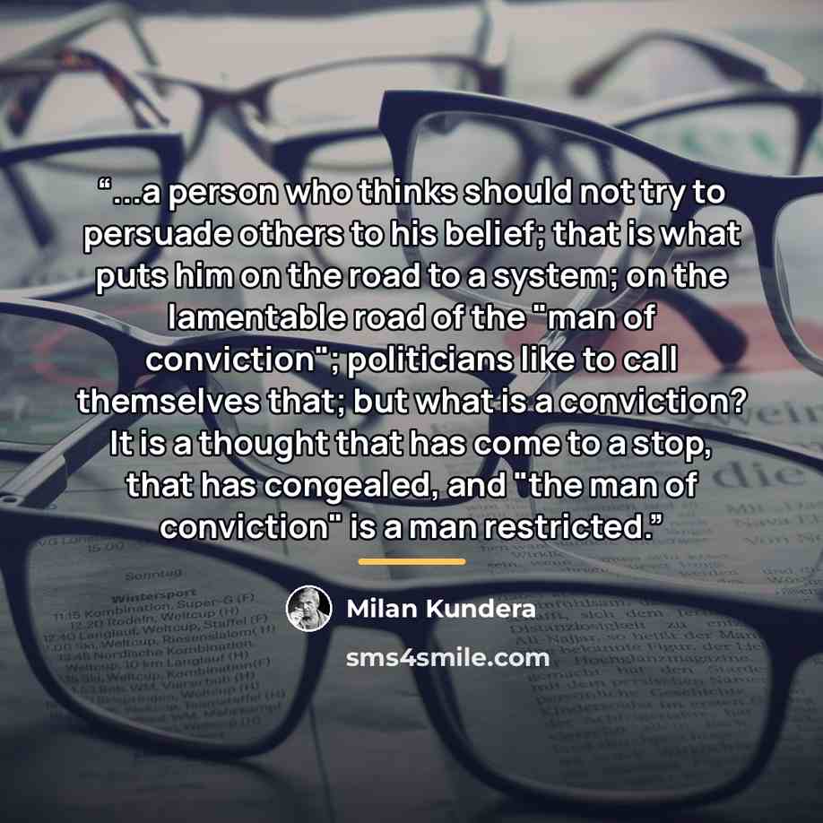 “...a person who thinks should not try to persuade others to his belief; that is what puts him on the road to a system; on the lamentable road of the "man of conviction"; politicians like to call themselves that; but what is a conviction? It is a thought that has come to a stop, that has congealed…” quote by Milan Kundera