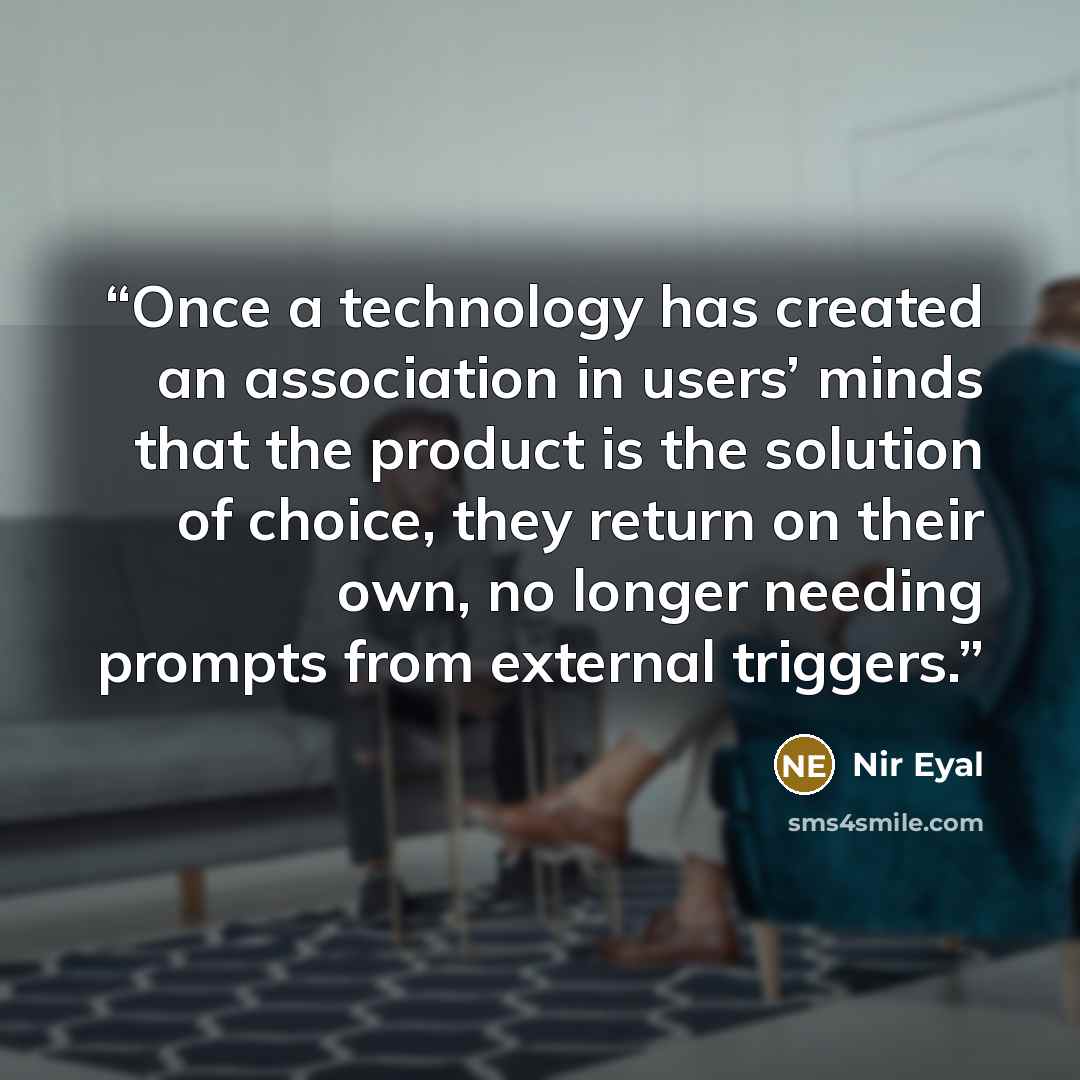 “Once a technology has created an association in users’ minds that the product is the solution of choice, they return on their own, no longer needing prompts from external triggers.” quote by Nir Eyal