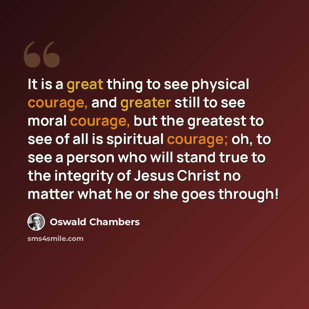 “It is a great thing to see physical courage, and greater still to see moral courage, but the greatest to see of all is spiritual courage; oh, to see a person who will stand true to the integrity of Jesus Christ no matter what he or she goes through!” quote by Oswald Chambers