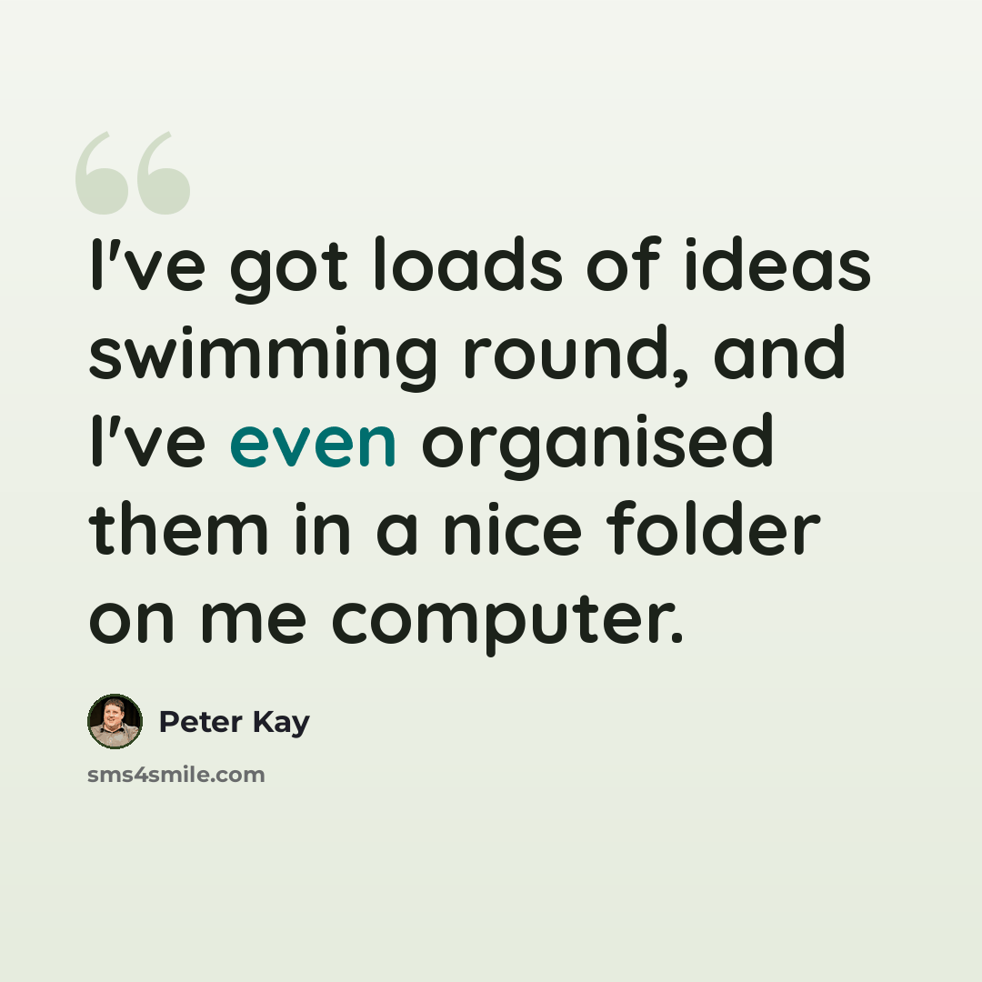 “I've got loads of ideas swimming round, and I've even organised them in a nice folder on me computer.” quote by Peter Kay