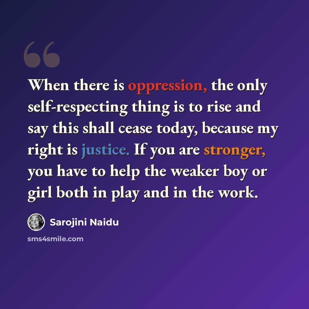 “When there is oppression, the only self-respecting thing is to rise and say this shall cease today, because my right is justice. If you are stronger, you have to help the weaker boy or girl both in play and in the work.” quote by Sarojini Naidu